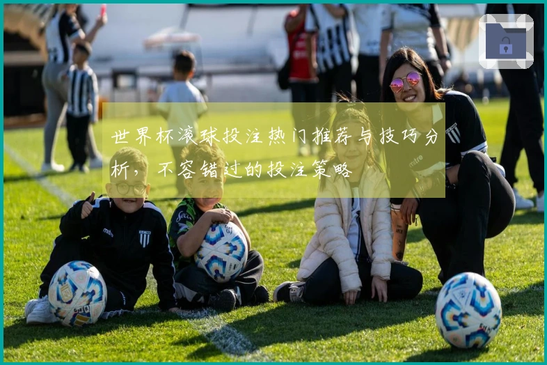 世界杯滚球投注热门推荐与技巧分析，不容错过的投注策略