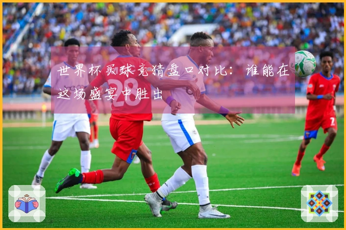 世界杯买球竞猜盘口对比：谁能在这场盛宴中胜出