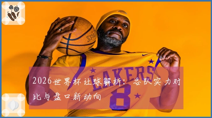2026世界杯让球解析：各队实力对比与盘口新动向