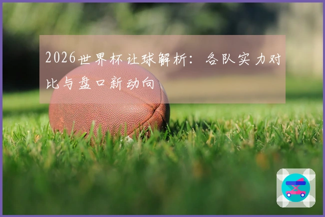 2026世界杯让球解析：各队实力对比与盘口新动向